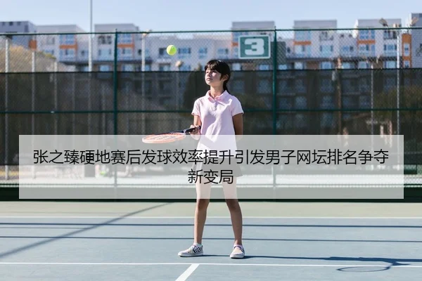 张之臻硬地赛后发球效率提升引发男子网坛排名争夺新变局 - xingkong.comapp